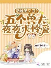 恶雌肥又丑?五个兽夫夜夜求怜爱免费阅读 恶雌肥又丑?五个兽夫夜夜求怜爱免费阅读